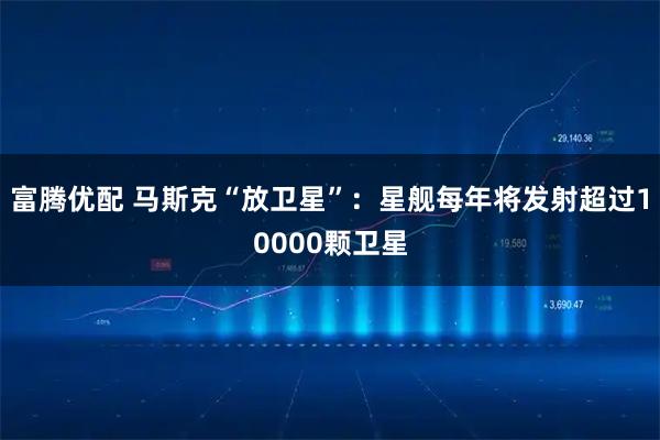 富腾优配 马斯克“放卫星”：星舰每年将发射超过10000颗卫星