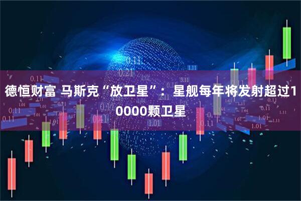 德恒财富 马斯克“放卫星”：星舰每年将发射超过10000颗卫星
