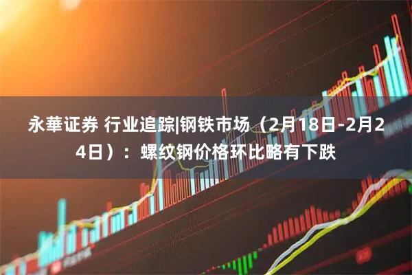 永華证券 行业追踪|钢铁市场（2月18日-2月24日）：螺纹钢价格环比略有下跌