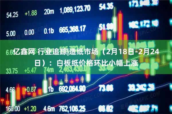 亿鑫网 行业追踪|造纸市场（2月18日-2月24日）：白板纸价格环比小幅上涨
