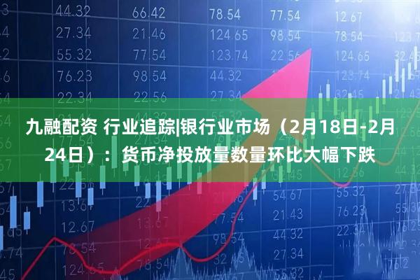 九融配资 行业追踪|银行业市场（2月18日-2月24日）：货币净投放量数量环比大幅下跌