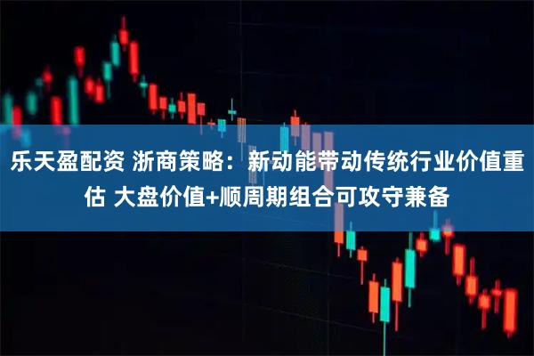 乐天盈配资 浙商策略：新动能带动传统行业价值重估 大盘价值+顺周期组合可攻守兼备