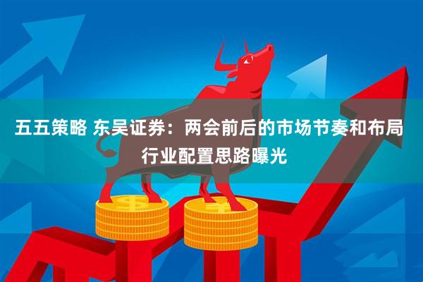 五五策略 东吴证券：两会前后的市场节奏和布局  行业配置思路曝光