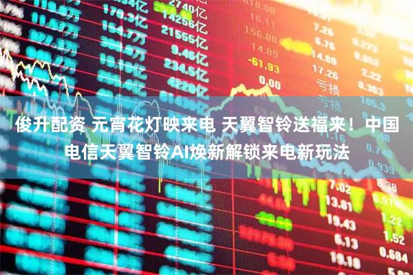 俊升配资 元宵花灯映来电 天翼智铃送福来！中国电信天翼智铃AI焕新解锁来电新玩法