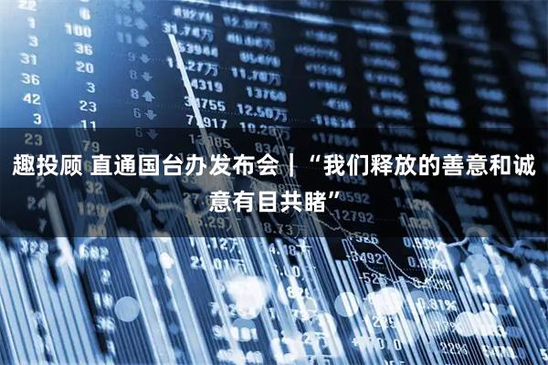 趣投顾 直通国台办发布会｜“我们释放的善意和诚意有目共睹”