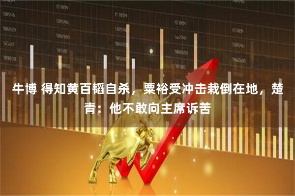 牛博 得知黄百韬自杀，粟裕受冲击栽倒在地，楚青：他不敢向主席诉苦