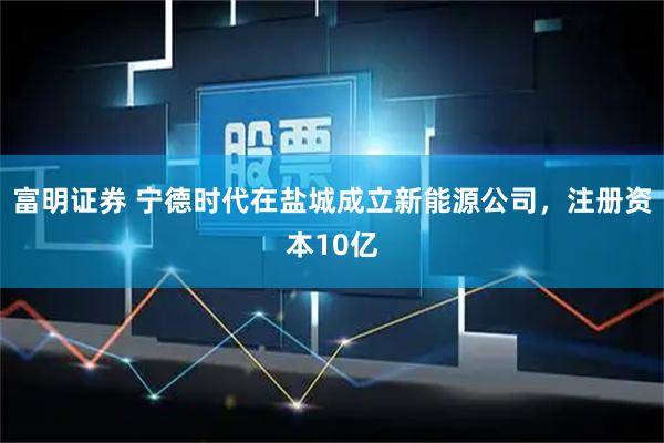 富明证券 宁德时代在盐城成立新能源公司，注册资本10亿