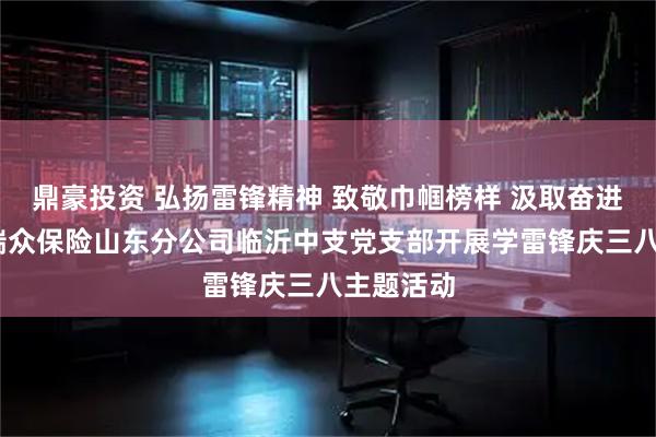 鼎豪投资 弘扬雷锋精神 致敬巾帼榜样 汲取奋进力量——瑞众保险山东分公司临沂中支党支部开展学雷锋庆三八主题活动