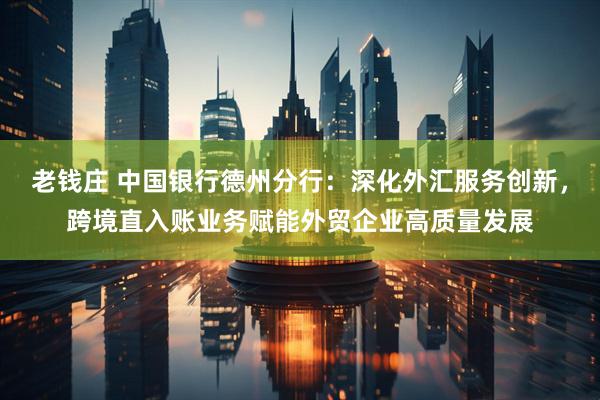 老钱庄 中国银行德州分行：深化外汇服务创新，跨境直入账业务赋能外贸企业高质量发展