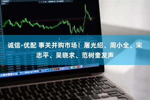 诚信-优配 事关并购市场！屠光绍、周小全、宋志平、吴晓求、范树奎发声