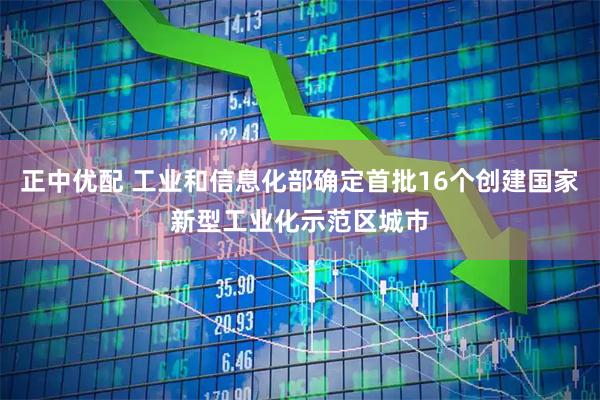正中优配 工业和信息化部确定首批16个创建国家新型工业化示范区城市
