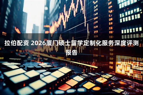 拉伯配资 2026厦门硕士留学定制化服务深度评测报告