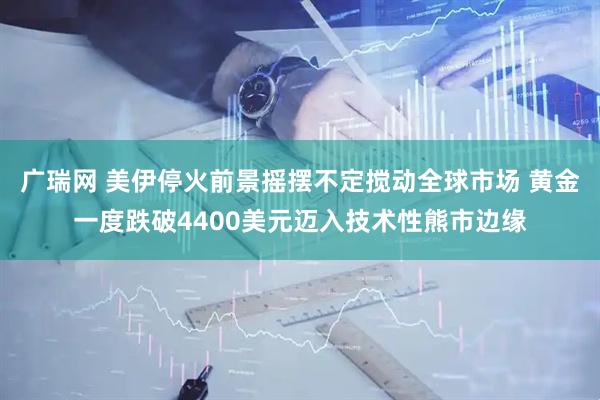 广瑞网 美伊停火前景摇摆不定搅动全球市场 黄金一度跌破4400美元迈入技术性熊市边缘