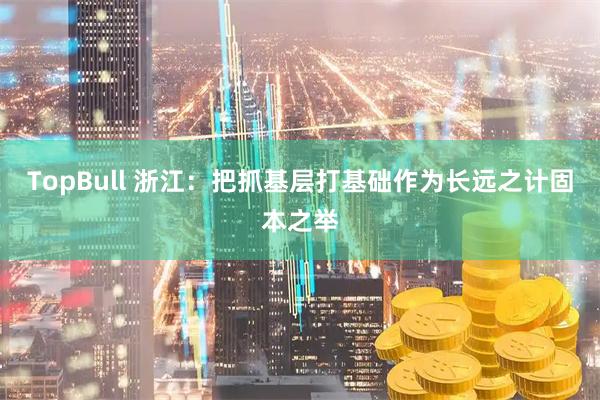 TopBull 浙江：把抓基层打基础作为长远之计固本之举