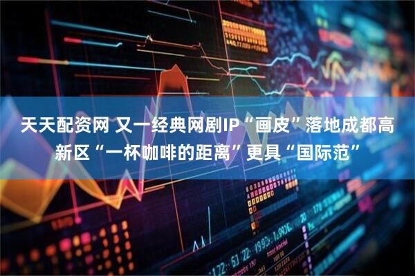 天天配资网 又一经典网剧IP“画皮”落地成都高新区“一杯咖啡的距离”更具“国际范”