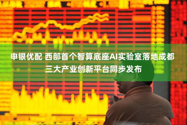 申银优配 西部首个智算底座AI实验室落地成都 三大产业创新平台同步发布