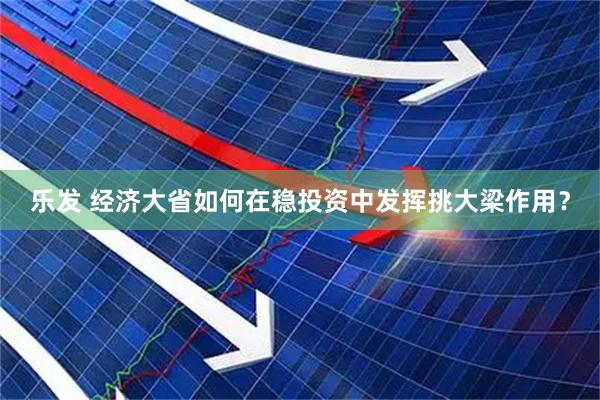 乐发 经济大省如何在稳投资中发挥挑大梁作用？
