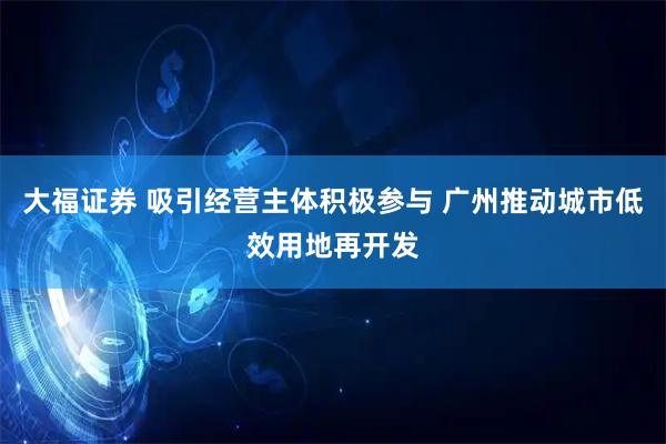 大福证券 吸引经营主体积极参与 广州推动城市低效用地再开发