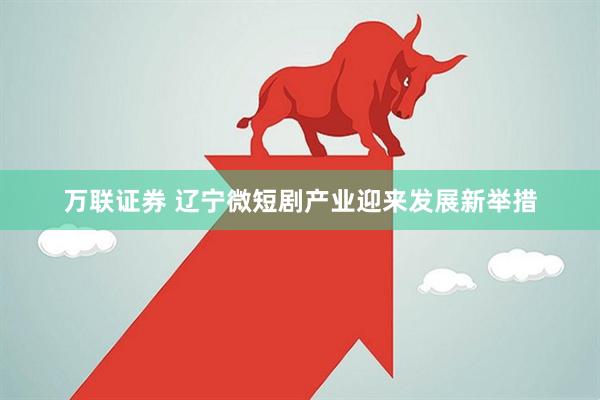 万联证券 辽宁微短剧产业迎来发展新举措
