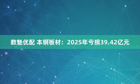 数魅优配 本钢板材：2025年亏损39.42亿元