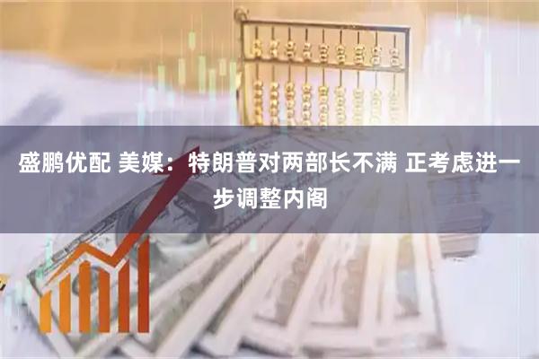 盛鹏优配 美媒：特朗普对两部长不满 正考虑进一步调整内阁