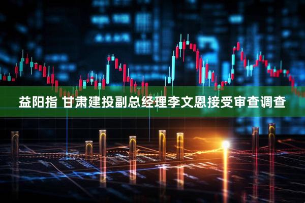 益阳指 甘肃建投副总经理李文恩接受审查调查