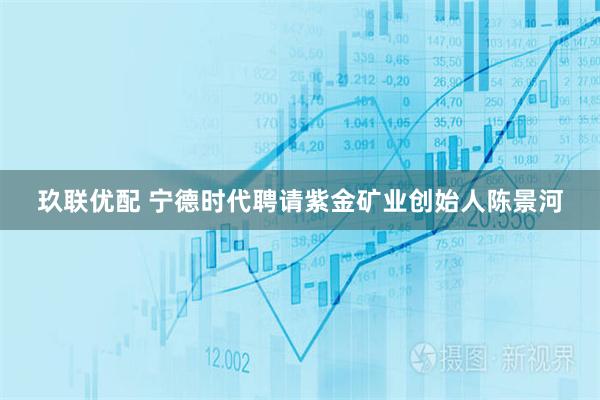 玖联优配 宁德时代聘请紫金矿业创始人陈景河