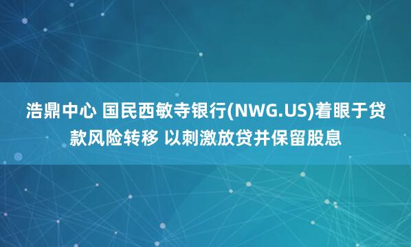 浩鼎中心 国民西敏寺银行(NWG.US)着眼于贷款风险转移 以刺激放贷并保留股息