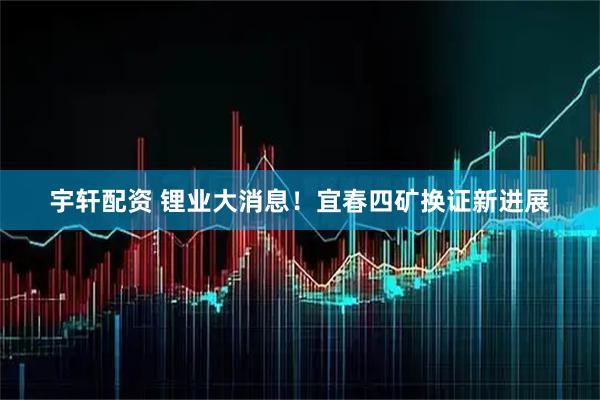 宇轩配资 锂业大消息！宜春四矿换证新进展