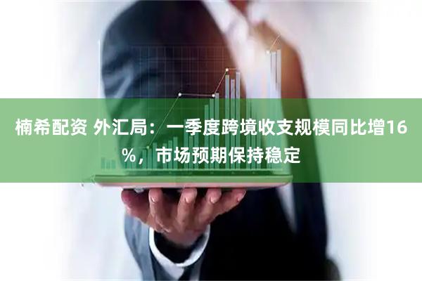 楠希配资 外汇局：一季度跨境收支规模同比增16%，市场预期保持稳定
