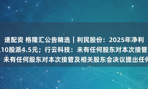 速配资 格隆汇公告精选︱利民股份：2025年净利润同比增长489.7% 拟10股派4.5元；行云科技：未有任何股东对本次接管及相关股东会决议提出任何异议