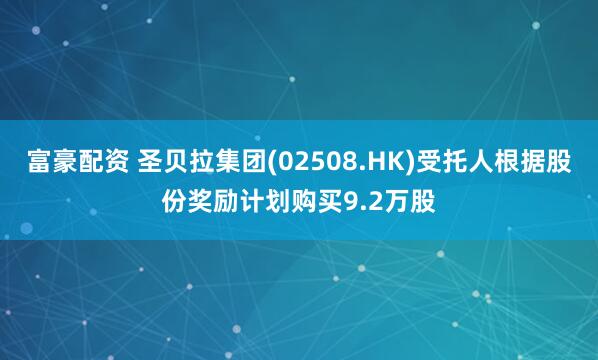 富豪配资 圣贝拉集团(02508.HK)受托人根据股份奖励计划购买9.2万股