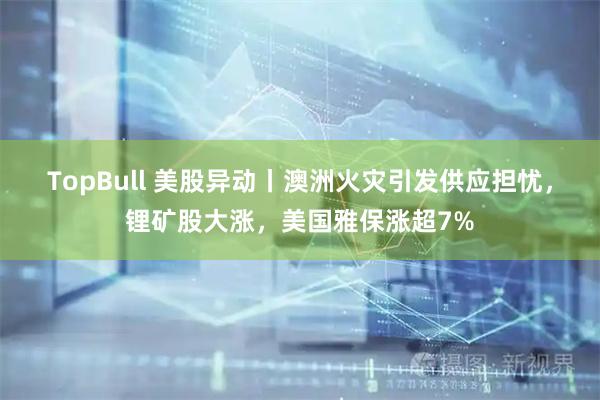 TopBull 美股异动丨澳洲火灾引发供应担忧，锂矿股大涨，美国雅保涨超7%