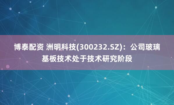 博泰配资 洲明科技(300232.SZ)：公司玻璃基板技术处于技术研究阶段