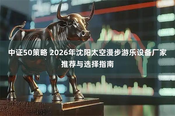 中证50策略 2026年沈阳太空漫步游乐设备厂家推荐与选择指南
