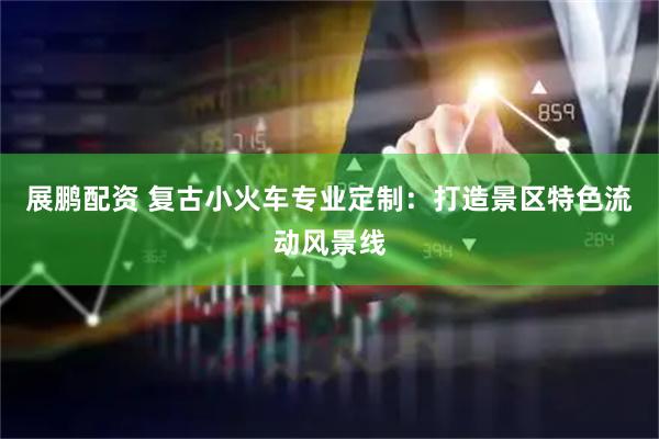 展鹏配资 复古小火车专业定制：打造景区特色流动风景线