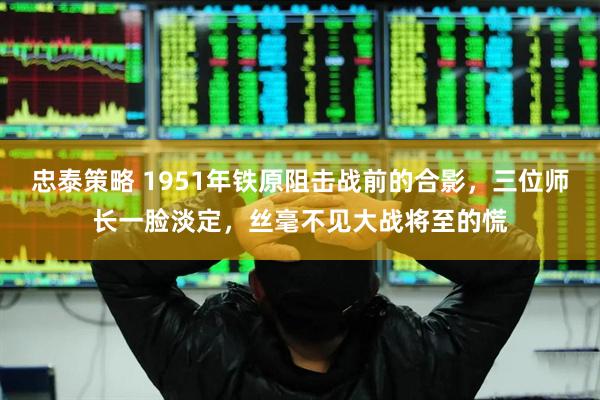 忠泰策略 1951年铁原阻击战前的合影，三位师长一脸淡定，丝毫不见大战将至的慌