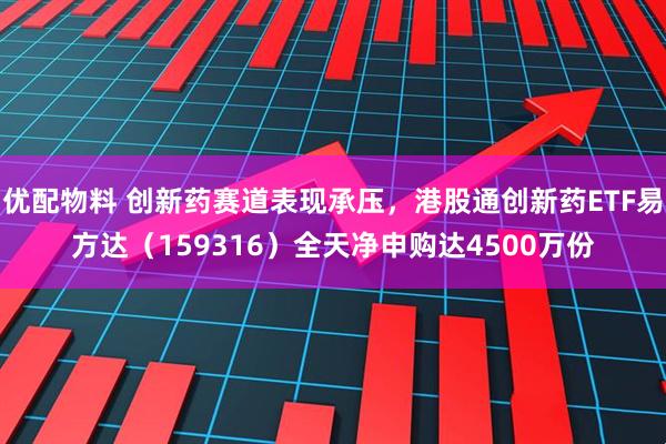 优配物料 创新药赛道表现承压，港股通创新药ETF易方达（159316）全天净申购达4500万份