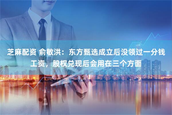 芝麻配资 俞敏洪：东方甄选成立后没领过一分钱工资，股权兑现后会用在三个方面