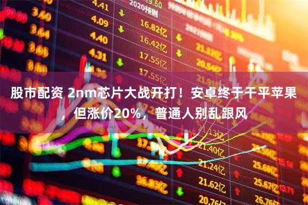 股市配资 2nm芯片大战开打！安卓终于干平苹果，但涨价20%，普通人别乱跟风