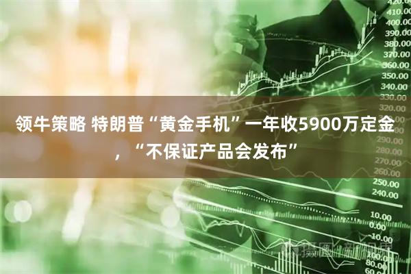 领牛策略 特朗普“黄金手机”一年收5900万定金，“不保证产品会发布”
