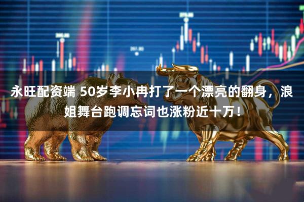 永旺配资端 50岁李小冉打了一个漂亮的翻身，浪姐舞台跑调忘词也涨粉近十万！