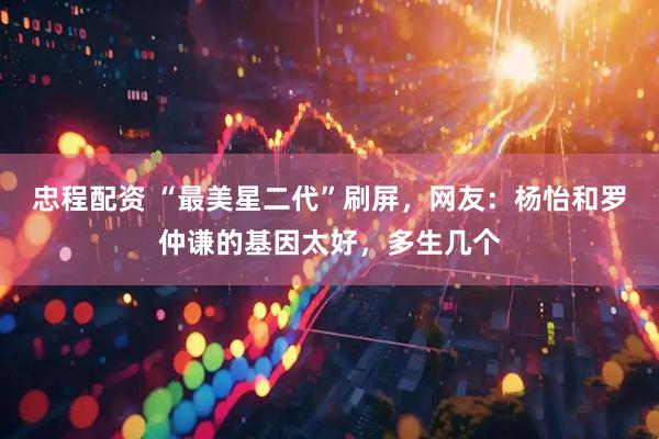 忠程配资 “最美星二代”刷屏，网友：杨怡和罗仲谦的基因太好，多生几个