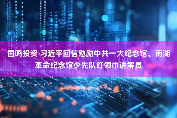 国鸣投资 习近平回信勉励中共一大纪念馆、南湖革命纪念馆少先队红领巾讲解员