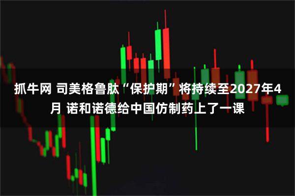 抓牛网 司美格鲁肽“保护期”将持续至2027年4月 诺和诺德给中国仿制药上了一课