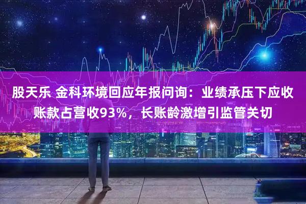 股天乐 金科环境回应年报问询：业绩承压下应收账款占营收93%，长账龄激增引监管关切