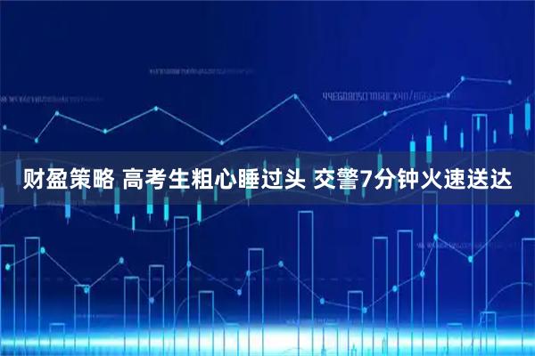 财盈策略 高考生粗心睡过头 交警7分钟火速送达