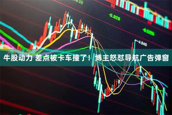 牛股动力 差点被卡车撞了！博主怒怼导航广告弹窗
