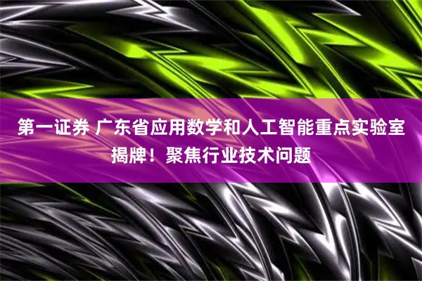 第一证券 广东省应用数学和人工智能重点实验室揭牌！聚焦行业技术问题