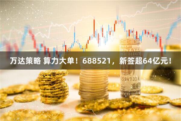 万达策略 算力大单！688521，新签超64亿元！